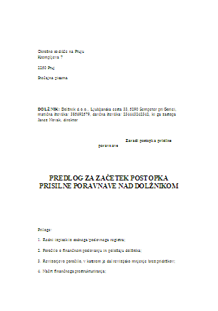 Predlog za začetek postopka prisilne poravnave - S tem obrazcem pravna oseba predlga začetek postopka prisilne poravnave. Gre za postopek redne (in ne poenostavljene) prisilne poravnave.
Obrazec pride v poštev tako, ko že imate pripravljeno vso potrebno prilogo k predlogu (poročilo o finančnem položaju in poslovanju dolžnika, revizorjevo poročilo, v katerem je revizor dal revizijsko mnenje brez pridržkov, načrt finančnega prestrukturiranja, poročilo pooblaščenega ocenjevalca vrednosti podjetja, v katerem je pooblaščeni ocenjevalec vrednosti podjetja dal pritrdilno mnenje in dokaz o plačilu začetnega predujma), kot tudi takrat, ko obstajao pogoji za prisilno poravnavo, navedenih prilog pa še nimate.